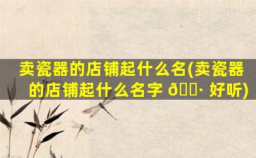 卖瓷器的店铺起什么名(卖瓷器的店铺起什么名字 🌷 好听)